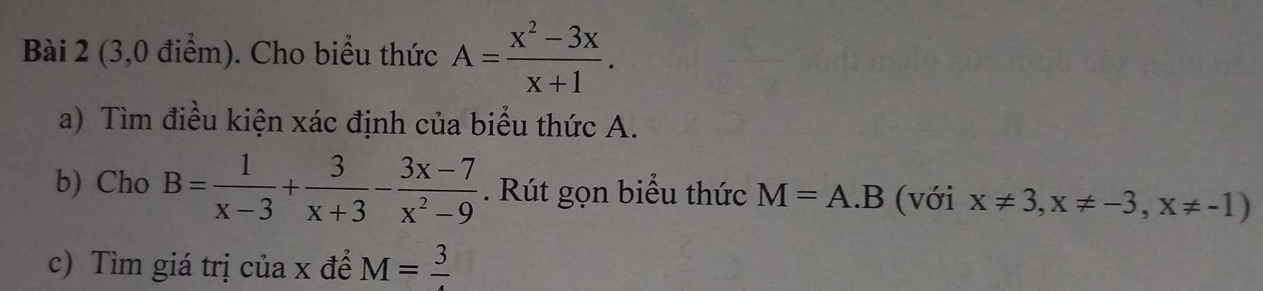 (3,0 điểm). Cho biểu thức A= (x^2-3x)/x+1 . 
a) Tìm điều kiện xác định của biểu thức A. 
b) Cho B= 1/x-3 + 3/x+3 - (3x-7)/x^2-9 . Rút gọn biểu thức M=A.B (với x!= 3, x!= -3, x!= -1)
c) Tìm giá trị của x để M=frac 3