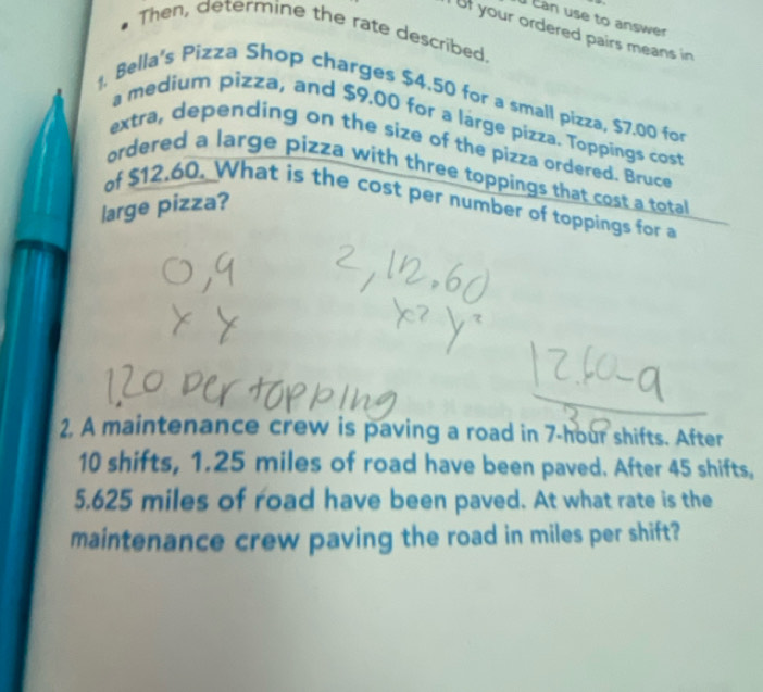 Can use to answer 

Then, determine the rate described. 
i ut your ordered pairs means in 
Bella's Pizza Shop charges $4.50 for a small pizza, $7.00 fo 
a medium pizza, and $9.00 for a large pizza. Toppings cost 
extra, depending on the size of the pizza ordered. Bruce 
ordered a large pizza with three toppings that cost a total 
of $12.60. What is the cost per number of toppings for a 
large pizza? 
2. A maintenance crew is paving a road in 7-hour shifts. After
10 shifts, 1.25 miles of road have been paved. After 45 shifts,
5.625 miles of road have been paved. At what rate is the 
maintenance crew paving the road in miles per shift?