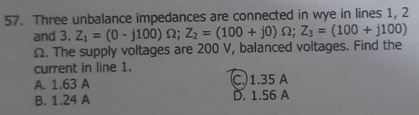 Three unbalance impedances are connected in wye in lines 1, 2
and 3. Z_1=(0-j100)Omega; Z_2=(100+j0)Omega; Z_3=(100+j100)
Ω. The supply voltages are 200 V, balanced voltages. Find the
current in line 1.
A. 1.63 A C. 1.35 A
B. 1.24 A
D. 1.56 A