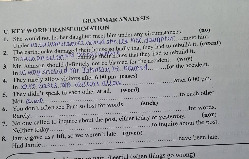 GRAMMAR ANALYSIS 
C. KEY WORD TRANSFORMATION 
1. She would not let her daughter meet him under any circumstances. (no) 
..meet him. 
Under N 
2. The earthquake damaged their house so badly that they had to rebuild it. (extent) 
To 
damage their house that they had to rebuild it. 
3. Mr. Johnson should definitely not be blamed for the accident. (way) 
for the accident. 
Inx 
4. They rarely allow visitors after 6.00 pm. (cases) 
after 6.00 pm. 
In. M 
_ 
5. They didn’t speak to each other at all. (word) 
to each other. 
Not. 
_ 
6. You don’t often see Pam so lost for words. (such) 
for words. 
Rarely 
7. No one called to inquire about the post, either today or yesterday. (nor) 
Neither today_ to inquire about the post. 
_ 
8. Jamie gave us a lift, so we weren’t late. (given) 
have been late. 
Had Jamie 
in cheerful (when things go wrong)