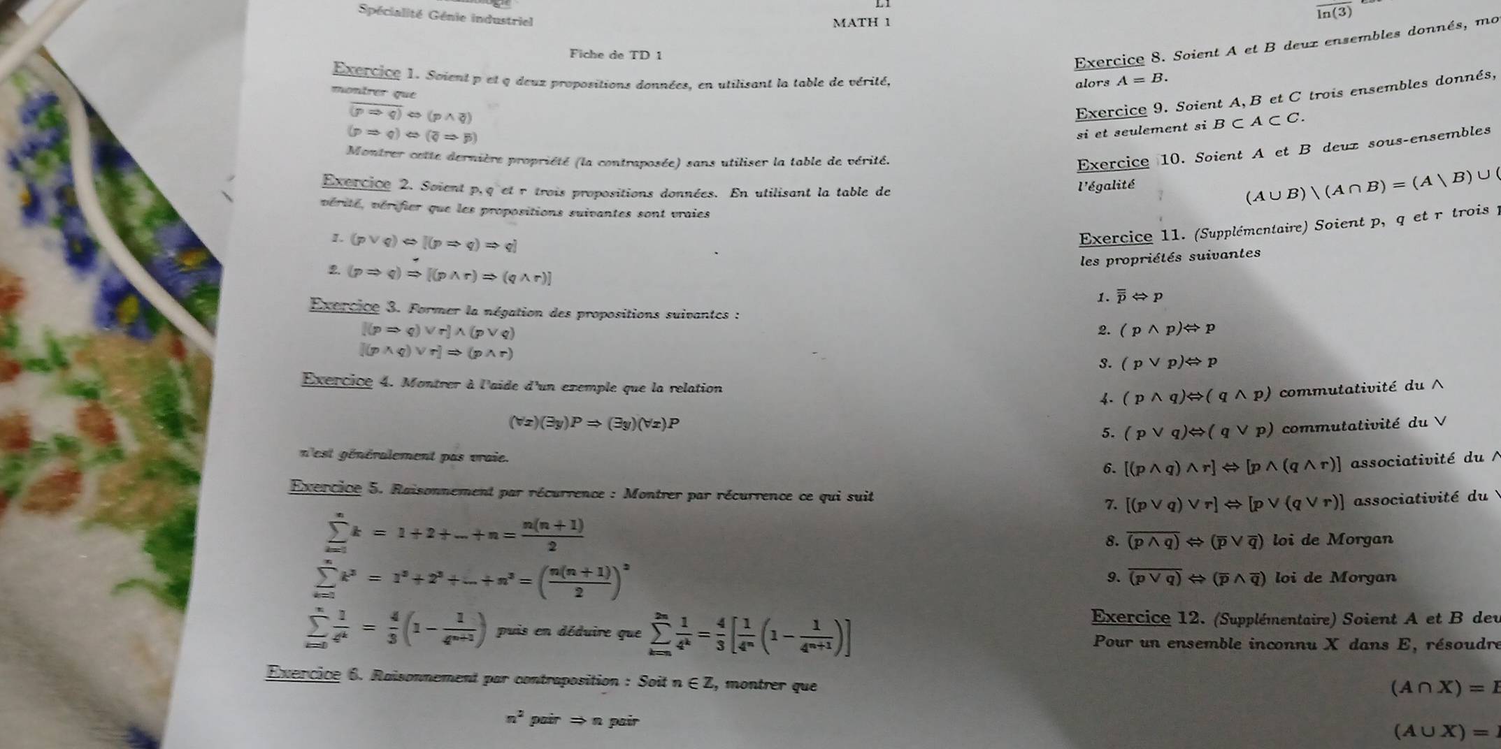 Spécialité Génie industriel
overline ln (3)
MATH 1
Fiche de TD 1
(pRightarrow q)Leftrightarrow (qRightarrow p) Exercice 8. Soient A et B deuz ensembles donnés, mo
Exercice 1. Soient p et q deuz propositions données, en utilisant la table de vérité, alors A=B.
montrer que
overline (pRightarrow q)Leftrightarrow (pwedge q)
Exercice 9. Soient A, B et C trois ensembles donnés,
si et seulement si B⊂ A⊂ C.
Montrer cette dernière propriété (la contraposée) sans utiliser la table de vérité.
Exercice 10. Soient A et B deuz sous-ensembles
Exercice 2. Soient p,q et r trois propositions données. En utilisant la table de
l'égalité
(A∪ B)|(A∩ B)=(A|B)∪ (
vérité, vérifier que les propositions suivantes sont vraies
1. (pvee q)Leftrightarrow [(pRightarrow q)Rightarrow q]
Exercice 11. (Supplémentaire) Soient p, q et rêtrois y
les propriétés suivantes
2. (pRightarrow q)Rightarrow [(pwedge r)Rightarrow (qwedge r)]
1. overline overline pLeftrightarrow p
Exercice 3. Former la négation des propositions suivantes : 2. (pwedge p)Leftrightarrow p
[(pRightarrow q)vee r]wedge (pvee q)
[(pwedge q)vee r]Rightarrow (pwedge r)
3. (pvee p)Leftrightarrow p
Exercice 4. Montrer à l'aide d'un exemple que la relation  (pwedge q)Leftrightarrow (qwedge p) commutativité du ∧
(forall x)(exists y)PRightarrow (exists y)(forall x)P
5. (pvee q)Leftrightarrow (qvee p) commutativité du V
n'est généralement pas vraie. 6. [(pwedge q)wedge r]Leftrightarrow [pwedge (qwedge r)] associativité du  /
Exercice 5. Raisonnement par récurrence : Montrer par récurrence ce qui suit 7. [(pvee q)vee r]Leftrightarrow [pvee (qvee r)] associativité du
sumlimits _(k=1)^nk=1+2+...+n= (n(n+1))/2 
8. overline (pwedge q)Leftrightarrow (overline pvee overline q) loi de Morgan
sumlimits _(k=1)^nk^3=1^3+2^3+...+n^3=( (n(n+1))/2 )^3
9. overline (pvee q)Leftrightarrow (overline pwedge overline q) loi de Morgan
Exércice 12. (Supplémentaire) Soient A et B deu
sumlimits _(i=0)^n 1/4^k = 4/3 (1- 1/4^(n+1) ) puis en déduire que sumlimits _(k=∈fty)^(2n) 1/4^k = 4/3 [ 1/4^n (1- 1/4^(n+1) )] Pour un ensemble inconnu X dans E, résoudre
Exercice 6. Raisonnement par contraposition : Soit n∈ Z , montrer que
(A∩ X)=I
n^2pairRightarrow n pair (A∪ X)=