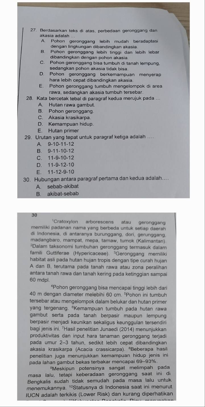 Berdasarkan teks di atas, perbedaan geronggang dan
akasia adalah
A. Pohon geronggang lebih mudah beradaptasi
dengan lingkungan dibandingkan akasia.
B. Pohon geronggang lebih tinggi dan lebih lebar
dibandingkan dengan pohon akasia
C. Pohon geronggang bisa tumbuh di tanah lempung,
sedangkan pohon akasia tidak bisa.
D. Pohon geronggang berkemampuan menyerap
hara lebih cepat dibandingkan akasia.
E. Pohon geronggang tumbuh mengelompok di area
rawa, sedangkan akasia tumbuh tersebar.
28. Kata bercetak tebal di paragraf kedua merujuk pada ...
A. Hutan rawa gambut.
B. Pohon geronggang.
C. Akasia krasikarpa.
D. Kemampuan hidup.
E. Hutan primer
29. Urutan yang tepat untuk paragraf ketiga adalah ...
A. 9-10-11-12
B. 9-11-10-12
C. 11-9-10-12
D. 11-9-12-10
E. 11-12-9-10
30. Hubungan antara paragraf pertama dan kedua adalah….
A. sebab-akibat
B. akibat-sebab
30
'Cratoxylon arborescens atau geronggan
memiliki padanan nama yang berbeda untuk setiap daerah
di Indonesia, di antaranya burunggang, dori, gerunggang,
madangbaro, mampat, mepa, tamaw, tumok (Kalimantan)
²Dalam taksonomi tumbuhan geronggang termasuk dalam
famili Guttiferae (Hypericaceae). ³Geronggang memiliki
habitat asli pada hutan hujan tropis dengan tipe curah hujan
A dan B, terutama pada tanah rawa atau zona peralihan
antara tanah rawa dan tanah kering pada ketinggian sampai
60 mdpl.
“Pohon geronggang bisa mencapai tinggi lebih dari
40 m dengan diameter melebihi 60 cm. ⁵Pohon ini tumbuh
tersebar atau mengelompok dalam belukar dan hutan primer
yang tergenang. *Kemampuan tumbuh pada hutan rawa
gambut serta pada tanah berpasir maupun lempung
berpasir menjadi keunikan sekaligus keunggulan tersendiri
bagi jenis ini. 'Hasil penelitian Junaedi (2014) menunjukkan
produktivitas dan input hara tanaman geronggang terjadi
pada umur 2-3 tahun, sedikit lebih cepat dibandingkan
akasia krasikarpa (Acacia crassicarpa). ªBeberapa hasil
penelitian juga menunjukkan kemampuan hidup jenis ini
pada lahan gambut bekas terbakar mencapai 69-93%.
*Meskipun potensinya sangat melimpah pada
masa lalu, tetapi keberadaan geronggang saat ini di
Bengkalis sudah tidak semudah pada masa lalu untuk
menemukannya. 1ºStatusnya di Indonesia saat ini menurut
IUCN adalah terkikis (Lower Risk) dan kurang diperhatikan