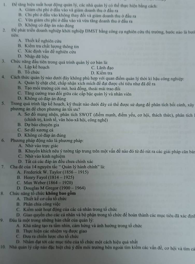 Để tăng hiệu suất hoạt động quản lý, các nhà quản lý có thể thực hiện bằng cách:
A. Giâm chỉ phí ở đầu vào và giảm doanh thu ở đầu ra
B. Chi phí ở đầu vào khộng thay đổi và giâm doanh thu ở đầu ra
C. Vừa giám chi phí ở đầu vào và vừa tăng doanh thu ở đầu ra
D. Không có đáp án nào đúng
2. Để phát triển doanh nghiệp khởi nghiệp ĐMST bằng công cụ nghiên cứu thị trường, bước nào là bướ
tiên:
A. Thiết kế nghiên cứu
B. Kiểm tra chất lượng thông tin
C. Xác định vấn đề nghiên cứu
D. Nhập dữ liệu
3. Chức năng đầu tiên trong quá trình quản lý cơ bản là:
A. Lập kế hoạch C. Lãnh đạo
B. Tổ chức D. Kiểm tra
4. Cách thức quản lý nào dưới đây không phù hợp với quan điểm quản lý thời kì hậu công nghiệp:
A. Quản lý chặt chẽ, chấp nhận xích mích đề đạt được chi tiêu như đã đề ra
B. Tạo môi trường cởi mở, hoà đồng, thoải mái trao đổi
C. Tăng cường trao đổi giữa các cấp bậc quản lý và nhân viên
D. Không có đáp án đúng
S. Trong quá trình lập kế hoạch, kỹ thuật nào dưới đây có thể được sử dụng để phân tích bối cảnh, xây
phương án đề chọn phương án tối ưu?
A. Sơ đồ mạng nhện, phân tích SWOT (điểm mạnh, điểm yếu, cơ hội, thách thức), phân tích I
(chính trị, kinh tế, văn hóa-xã hội, công nghệ)
B. Dự báo chuyên gia
C. Sơ đồ xương cá
D. Không có đáp án đúng
6.  Phương pháp động não là phương pháp:
A. Nhờ vào trực giác
B. Khuyển khích nêu ý tưởng tập trung trên một vấn đề nào đó từ đó rút ra các giải pháp căn bản
C. Nhờ vào kinh nghiệm
D. Tất cả các đáp án đều chưa chính xác
7. Cha đẻ của 14 nguyên tắc “ Quản lý hành chính” là:
A. Frederick W. Taylor (1856 - 1915)
B. Henry Fayol (1814 - 1925)
C. Max Weber (1864 - 1920)
D. Douglas M Gregor (1900 - 1964)
8. Chức năng tổ chức không bao gồm
A. Thiết kế cơ cầu tổ chức
B. Phân chía công việc
C. Kiểm soát hoạt động của các cá nhân trong tổ chức
D. Giao quyền cho các cá nhân và bộ phận trong tổ chức để hoàn thành các mục tiêu đã xác định
9. Đâu là một trong những bản chất của quản lý:
A. Khá năng tạo ra tầm nhìn, cảm hứng và ảnh hưởng trong tổ chức
B. Thực hiện các nhiệm vụ được giao
C. Đưa ra chiến lược cho tổ chức
D. Nhằm đạt tới các mục tiêu của tổ chức một cách hiệu quả nhất
10. Nhà quân lý cấp nào đặc biệt chủ ý đến môi trường bên ngoài tìm kiểm các vấn đề, cơ hội và tìm cá