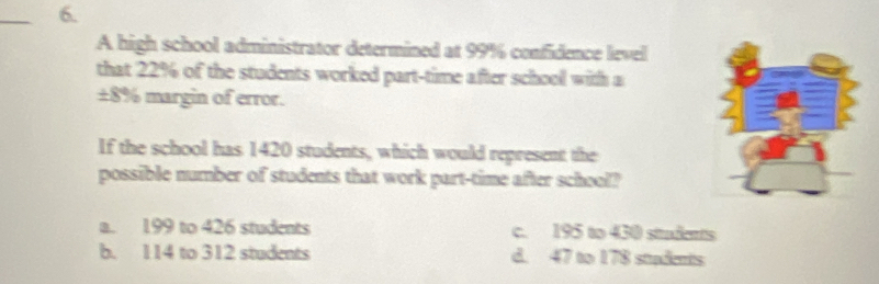 A high school administrator determined at 99% confidence level
that 22% of the students worked part-time after school with a
±8% margin of error.
If the school has 1420 students, which would represent the
possible number of students that work part-time after school?
a. 199 to 426 students c. 195 to 430 students
b. 114 to 312 students d. 47 to 178 stadents