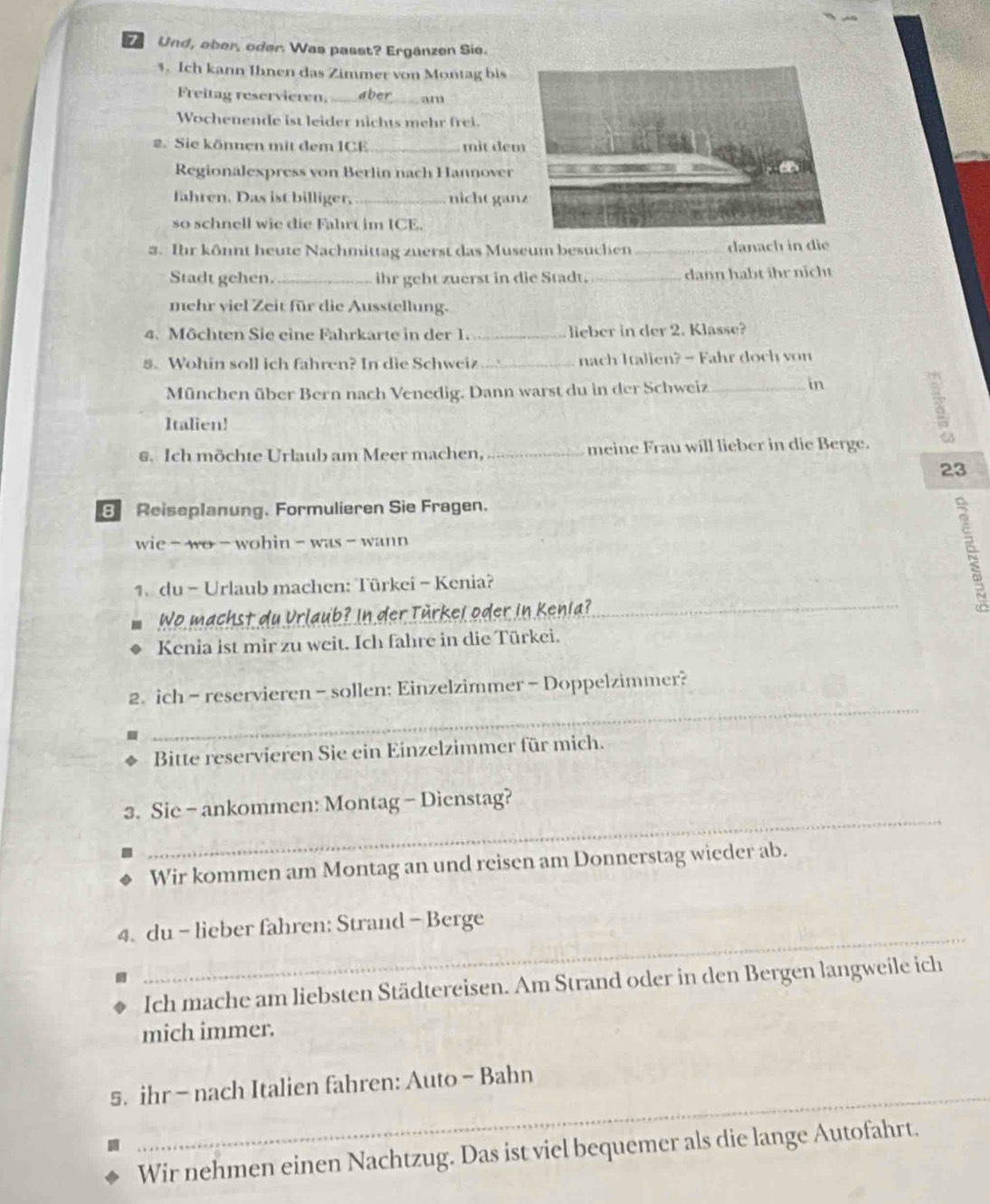 Und, ober, oder. Was passt? Ergänzen Sie.
4. Ich kann Ihnen das Zimmer von Montag bis
Freitag reservieren. _       _am
Wochenende ist leider nichts mehr frei.
2. Sie können mit dem ICE _mit đem
Regionalexpress von Berlin nach Hannover
fahren. Das ist billiger, _nicht gan
so schnell wie die Fahrt im ICE.
3. Ihr könnt heute Nachmittag zuerst das Museum besuchen _danach in die
Stadt gehen._ ihr gebt zuerst in die Stadt._ dann habt ihr nicht
mehr viel Zeit für die Ausstellung.
4. Möchten Sie eine Fahrkarte in der 1. _lieber in der 2. Klasse?
5. Wohin soll ich fahren? In die Schweiz_ nach Italien? - Fahr doch von
München über Bern nach Venedig. Dann warst du in der Schweiz_
in
Italien!
3
s. Ich möchte Urlaub am Meer machen, _meine Frau will lieber in die Berge.
23
B Reiseplanung. Formulieren Sie Fragen.
wie -  wo  -wohin - was -  wann
1.  du - Urlaub machen: Türkei ~ Kenia?
Wo machst du Urlaub? In der Türkei oder in Kenia?
_
Kenia ist mir zu weit. Ich fahre in die Türkei.
_
2. ich - reservieren - sollen: Einzelzimmer - Doppelzimmer?
Bitte reservieren Sie ein Einzelzimmer für mich.
_
3. Sie - ankommen: Montag - Dienstag?
Wir kommen am Montag an und reisen am Donnerstag wieder ab.
4. du - lieber fahren: Strand - Berge
.
_
Ich mache am liebsten Städtereisen. Am Strand oder in den Bergen langweile ich
mich immer.
_
s. ihr - nach Italien fahren: Auto - Bahn
Wir nehmen einen Nachtzug. Das ist viel bequemer als die lange Autofahrt.