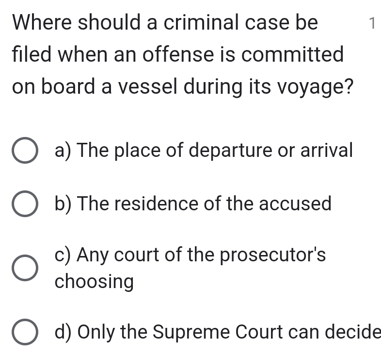 Where should a criminal case be 1
filed when an offense is committed
on board a vessel during its voyage?
a) The place of departure or arrival
b) The residence of the accused
c) Any court of the prosecutor's
choosing
d) Only the Supreme Court can decide