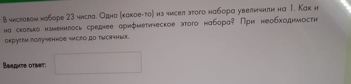 Вчисловом наборе 23 числа. Одно (какоеίто) из чисел этого набора увеличили на 1. Как и 
на сколько изменилось среднее арифметическое этого набора При необходимости 
округли полученное число до Тысячных. 
Введите ответ: □