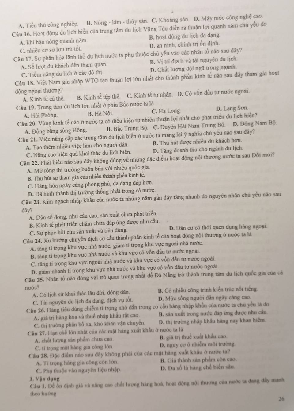 A. Tiểu thủ công nghiệp. B. Nông - lâm - thủy sản. C. Khoáng sản. D. Máy móc công nghệ cao.
Câu 16. Hoạt động du lịch biển của trung tâm du lịch Vũng Tàu diễn ra thuận lợi quanh năm chủ yếu do
A. khi hậu nóng quanh năm. B. hoạt động du lịch đa dạng.
C. nhiều cơ sở lưu trú tốt. D. an ninh, chính trị ồn định.
Câu 17. Sự phân hóa lãnh thổ du lịch nước ta phụ thuộc chủ yếu vào các nhân tố nào sau đây?
A. Số lượt du khách đến tham quan. B. Vị trí địa lí và tài nguyên du lịch.
C. Tiềm năng du lịch ở các đô thị. D. Chất lượng đội ngũ trong ngành.
Câu 18. Việt Nam gia nhập WTO tạo thuận lợi lớn nhất cho thành phần kinh tế nào sau đây tham gia hoạt
động ngoại thương?
A. Kinh tế cá thể. B. Kinh tế tập thể. C. Kinh tế tư nhân. D. Có vốn đầu tư nước ngoài.
Câu 19. Trung tâm du lịch lớn nhất ở phía Bắc nước ta là
A. Hải Phòng. B. Hà Nội. C. Hạ Long. D. Lạng Sơn.
Câu 20. Vùng kính tế nào ở nước ta có điều kiện tự nhiên thuận lợi nhất cho phát triển du lịch biển?
A. Đồng bằng sông Hồng. B. Bắc Trung Bộ. C. Duyên Hải Nam Trung Bộ. D. Đông Nam Bộ.
Câu 21. Việc nâng cấp các trung tâm du lịch biển ở nước ta mang lại ý nghĩa chủ yếu nào sau đây?
A. Tạo thêm nhiều việc làm cho người dân. B. Thu hút được nhiều du khách hơn.
C. Nâng cao hiệu quả khai thác du lịch biển. D. Tăng doanh thu cho ngành du lịch
Câu 22. Phát biểu nào sau đây không đúng về những đặc điểm hoạt động nội thương nước ta sau Đổi mới?
A. Mở rộng thị trường buôn bán với nhiều quốc gia.
B. Thu hút sự tham gia của nhiều thành phần kinh tế.
C. Hàng hóa ngày cảng phong phú, đa dạng đáp hơn.
D. Đã hình thành thị trường thống nhất trong cả nước.
Câu 23. Kim ngạch nhập khẩu của nước ta những năm gần đây tăng nhanh do nguyên nhân chủ yếu nào sau
đây?
A. Dân số đông, nhu cầu cao, sản xuất chưa phát triển.
B. Kinh tế phát triển chậm chưa đáp ứng được nhu cầu.
C. Sự phục hồi của sản xuất và tiêu dùng. D. Dân cư có thỏi quen dụng hàng ngoại.
Câu 24. Xu hướng chuyển dịch cơ cấu thành phần kinh tế của hoạt động nội thương ở nước ta là
A. tăng tỉ trọng khu vực nhà nước, giảm tỉ trọng khu vực ngoài nhà nước.
B. tăng tỉ trọng khu vực nhà nước và khu vực có vốn đầu tư nước ngoài
C. tăng tỉ trọng khu vực ngoài nhà nước và khu vực có vốn đầu tư nước ngoài.
D. giám nhanh tiỉ trọng khu vực nhà nước và khu vực có vốn đầu tư nước ngoài.
Câu 25. Nhân tố nào đóng vai trò quan trọng nhất đề Đà Nẵng trở thành trung tâm du lịch quốc gia của cá
nước?
A. Có lịch sử khai thác lâu đời, đồng dân. B. Có nhiều công trình kiến trúc nổi tiếng
C. Tài nguyên du lịch đa dạng, dịch vụ tốt. D. Mức sống người dân ngày càng cao.
Câu 26. Hàng tiêu dùng chiếm tí trọng nhỏ dẫn trong cơ cấu hàng nhập khẩu của nước ta chủ yểu là do
A. giá trị hàng hóa và thuể nhập khẩu rất cao. B. sản xuất trong nước đáp ứng được nhu cầu.
C. thị trường phân bố xa, khỏ khăn vận chuyển. D. thị trường nhập khẩu hàng nay khan hiểm
Câu 27. Hạn chế lớn nhất của các mặt hàng xuất khẩu ở nước ta là
A. chất lượng sản phẩm chưa cao. B. giá trị thuế xuất khẩu cao.
C. ti trọng mặt hàng gia công lớn. D. nguy cơ ô nhiễm môi trường
Cầu 28. Đặc điểm nào sau đây không phải của các mặt hàng xuất khẩu ở nước ta?
A. Ti trọng hàng gia công còn lớn. B. Giá thành sản phẩm còn cao.
C. Phụ thuộc vào nguyên liệu nhập. D. Đa số là hàng chế biển sâu.
3. Vận dụng
Câu 1. Đế ôn định giá và năng cao chất lượng hàng hoá, hoạt động nội thương của nước ta đang đẩy mạnh
theo hướng
26