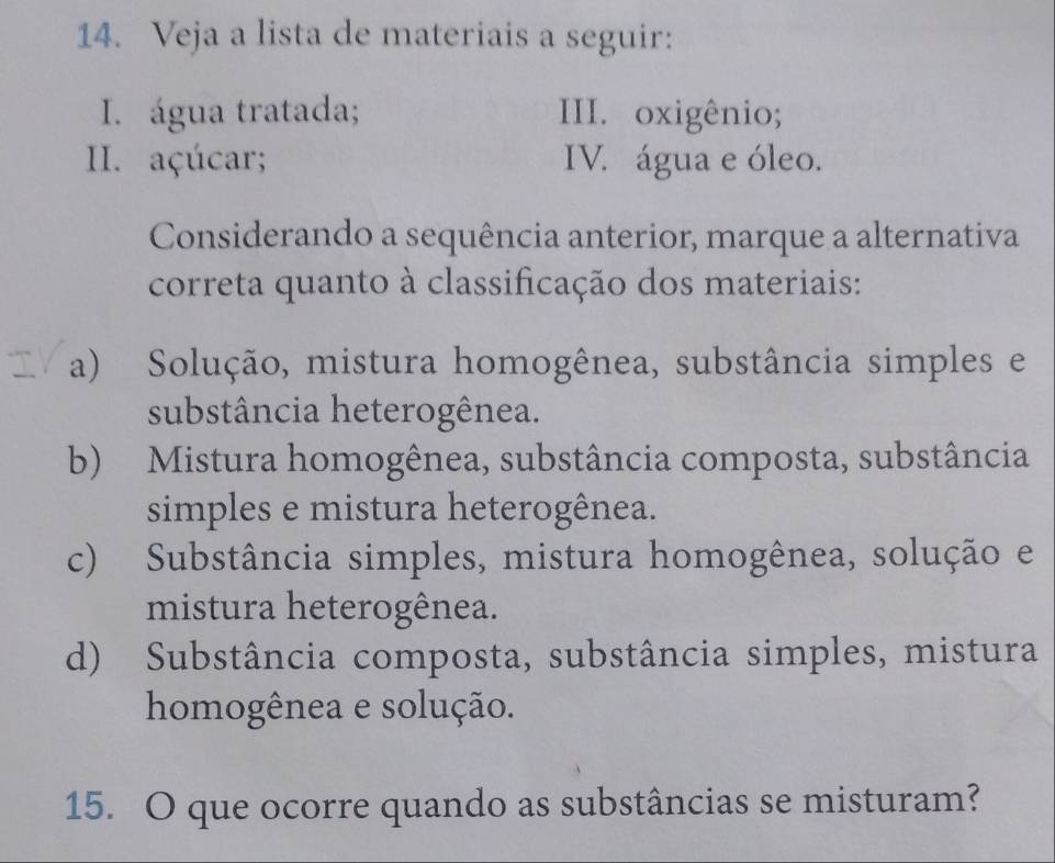 Veja a lista de materiais a seguir:
I. água tratada; III. oxigênio;
II. açúcar; IV. água e óleo.
Considerando a sequência anterior, marque a alternativa
correta quanto à classificação dos materiais:
a) Solução, mistura homogênea, substância simples e
substância heterogênea.
b) Mistura homogênea, substância composta, substância
simples e mistura heterogênea.
c) Substância simples, mistura homogênea, solução e
mistura heterogênea.
d) Substância composta, substância simples, mistura
homogênea e solução.
15. O que ocorre quando as substâncias se misturam?