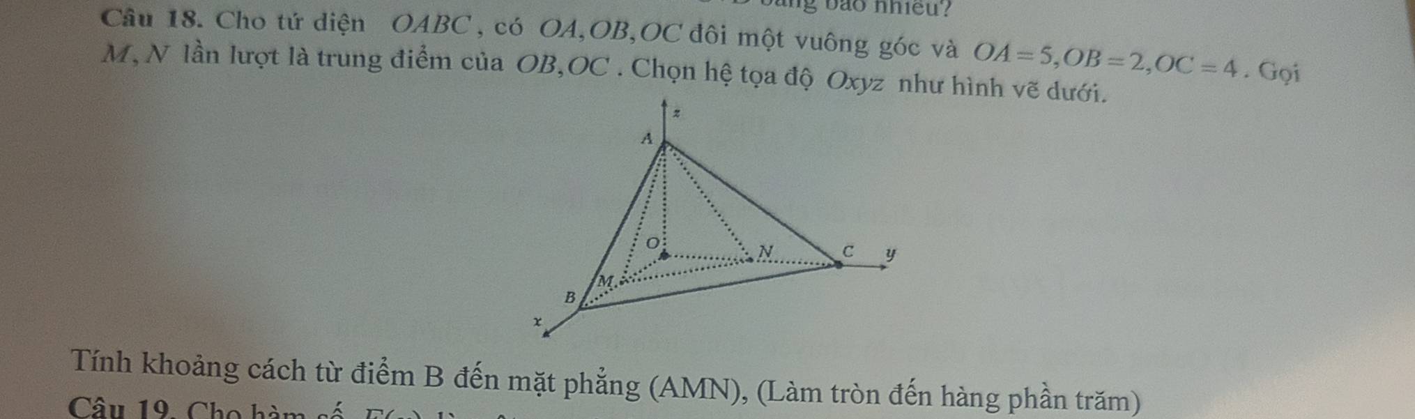 ng b o nhieu ? 
Câu 18. Cho tứ diện OABC , có OA, OB, OC đôi một vuông góc và OA=5, OB=2, OC=4. Gọi
M, N lần lượt là trung điểm của OB, OC. Chọn hệ tọa độ Oxyz như hình vẽ dưới. 
Tính khoảng cách từ điểm B đến mặt phẳng (AMN), (Làm tròn đến hàng phần trăm) 
Câu 19 Cho