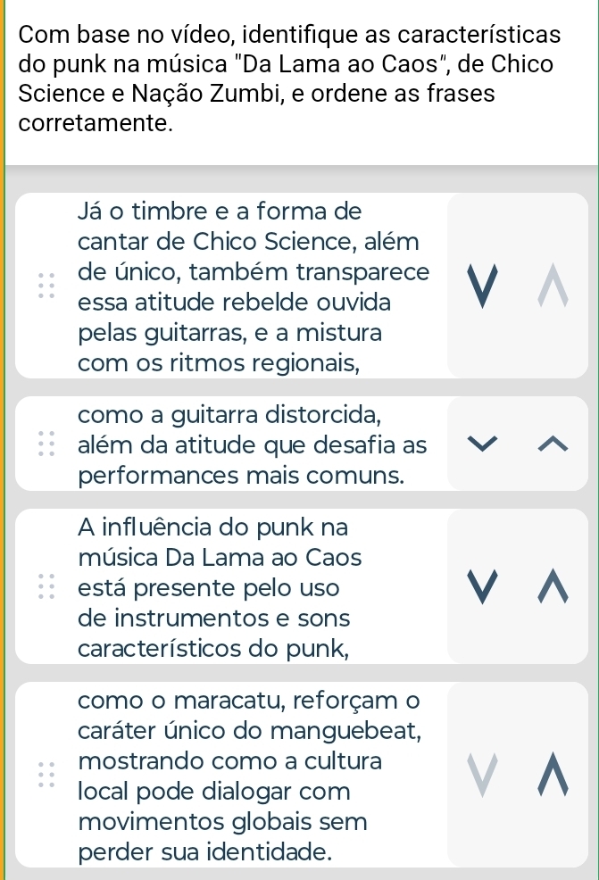 Com base no vídeo, identifique as características 
do punk na música "Da Lama ao Caos", de Chico 
Science e Nação Zumbi, e ordene as frases 
corretamente. 
Já o timbre e a forma de 
cantar de Chico Science, além 
de único, também transparece V 
essa atitude rebelde ouvida 
pelas guitarras, e a mistura 
com os ritmos regionais, 
como a guitarra distorcida, 
além da atitude que desafia as 
performances mais comuns. 
A influência do punk na 
música Da Lama ao Caos 
está presente pelo uso V ^ 
de instrumentos e sons 
característicos do punk, 
como o maracatu, reforçam o 
caráter único do manguebeat, 
mostrando como a cultura 
local pode dialogar com 
a ^ 
movimentos globais sem 
perder sua identidade.