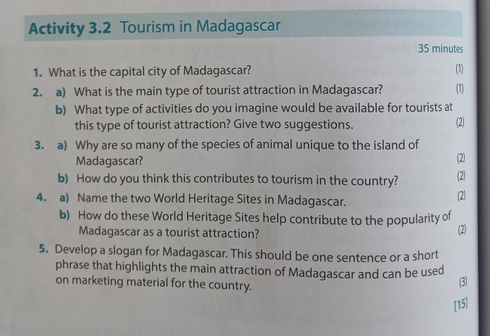 Activity 3.2 Tourism in Madagascar
35 minutes
1. What is the capital city of Madagascar? (1) 
2. a) What is the main type of tourist attraction in Madagascar? (1) 
b) What type of activities do you imagine would be available for tourists at 
this type of tourist attraction? Give two suggestions. (2) 
3. a) Why are so many of the species of animal unique to the island of 
Madagascar? (2) 
b) How do you think this contributes to tourism in the country? (2) 
4. a) Name the two World Heritage Sites in Madagascar. (2) 
b) How do these World Heritage Sites help contribute to the popularity of 
Madagascar as a tourist attraction? 
(2) 
5. Develop a slogan for Madagascar. This should be one sentence or a short 
phrase that highlights the main attraction of Madagascar and can be used 
on marketing material for the country. 
(3) 
[15]