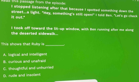 Read this passage from the episode:
I stopped listening after that because I spotted something down the
street...a light. "Hey, something's still open!" I told Ben. "Let's go check
it out."
I took off toward the lit-up window, with Ben running after me along
the deserted sidewalk...
This shows that Ruby is_
A. logical and intelligent
B. curious and unafraid
C. thoughtful and unhurried
D. rude and insolent