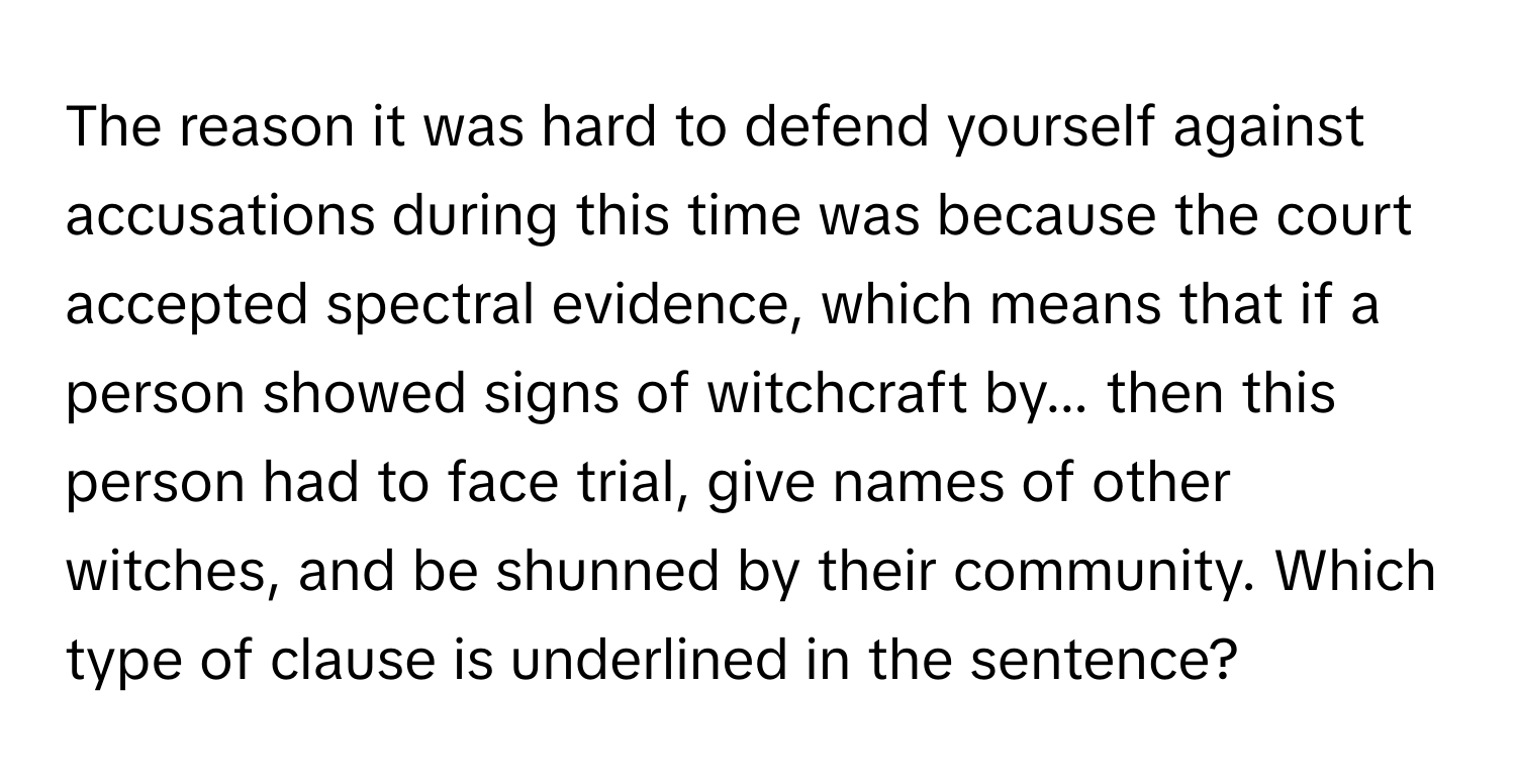 The reason it was hard to defend yourself against accusations during this time was because the court accepted spectral evidence, which means that if a person showed signs of witchcraft by... then this person had to face trial, give names of other witches, and be shunned by their community. Which type of clause is underlined in the sentence?