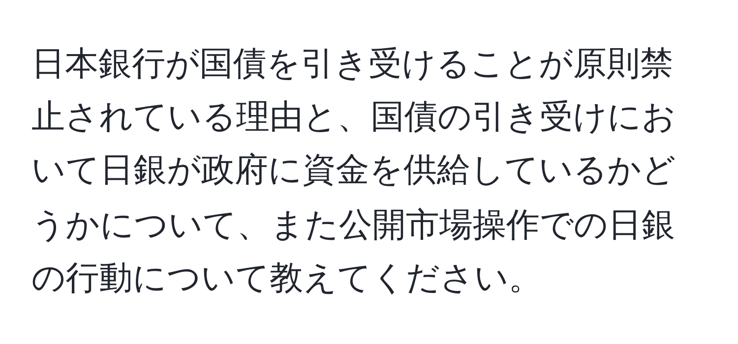 日本銀行が国債を引き受けることが原則禁止されている理由と、国債の引き受けにおいて日銀が政府に資金を供給しているかどうかについて、また公開市場操作での日銀の行動について教えてください。