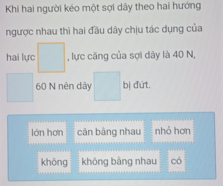 Khi hai người kéo một sợi dây theo hai hướng
ngược nhau thì hai đầu dây chịu tác dụng của
hai lực □ , lực căng của sợi dây là 40 N,
□ 60 N nên dây □ bị đứt.
lớn hơn cân bằng nhau nhỏ hơn
không không bằng nhau có