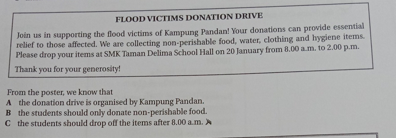 FLOOD VICTIMS DONATION DRIVE 
Join us in supporting the flood victims of Kampung Pandan! Your donations can provide essential 
relief to those affected. We are collecting non-perishable food, water, clothing and hygiene items. 
Please drop your items at SMK Taman Delima School Hall on 20 January from 8.00 a.m. to 2.00 p.m. 
Thank you for your generosity! 
From the poster, we know that 
A the donation drive is organised by Kampung Pandan. 
B the students should only donate non-perishable food. 
C the students should drop off the items after 8.00 a.m.