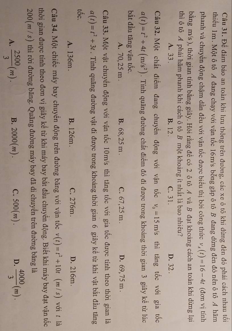 Để đảm bảo an toàn khi lưu thông trên đường, các xe ô tô khi dừng đèn đỏ phải cách nhau tối
thiểu 1m. Một ô tô A đang chạy với vận tốc 16m/s bỗng gặp ô tô B đang dừng đèn đỏ nên ô tô A hãm
phanh và chuyển động chậm dần đều với vận tốc được biểu thị bởi công thức v_A(t)=16-4t (đơn vị tính
bằng m/s ), thời gian tính bằng giây. Hỏi rằng để có 2 ô tô A và B đạt khoảng cách an toàn khi dừng lại
thì ô tô A phải hãm phanh khi cách ô tô B một khoảng ít nhất là bao nhiêu?
A. 33 . B. 12. C. 31. D. 32 .
Câu 32. Một chất điểm đang chuyển động với vận tốc v_0=15m/s thì tăng tốc với gia tốc
a(t)=t^2+4t(m/s^2). Tính quãng đường chất điểm đó đi được trong khoảng thời gian 3 giây kể từ lúc
bắt đầu tăng vận tốc.
A. 70, 25 m . B. 68, 25 m . C. 67, 25 m . D. 69, 75 m .
Câu 33. Một vật chuyển động với vận tốc 10m/s thì tăng tốc với gia tốc được tính theo thời gian là
a(t)=t^2+3t. Tính quãng đường vật đi được trong khoảng thời gian 6 giây kể từ khi vật bắt đầu tăng
tốc.
A. 136m. B. 126m . C. 276m . D. 216m.
Câu 34. Một chiếc máy bay chuyển động trên đường băng với vận tốc v(t)=t^2+10t (m/s) với t là
thời gian được tính theo đơn vị giây kể từ khi máy bay bắt đầu chuyển động. Biết khi máy bay đạt vận tốc
200(m/ s) thì rời đường băng. Quãng đường máy bay đã di chuyền trên đường băng là
A.  2500/3 (m). B. 2000(m). C. 500(m). D.  4000/3 (m).
