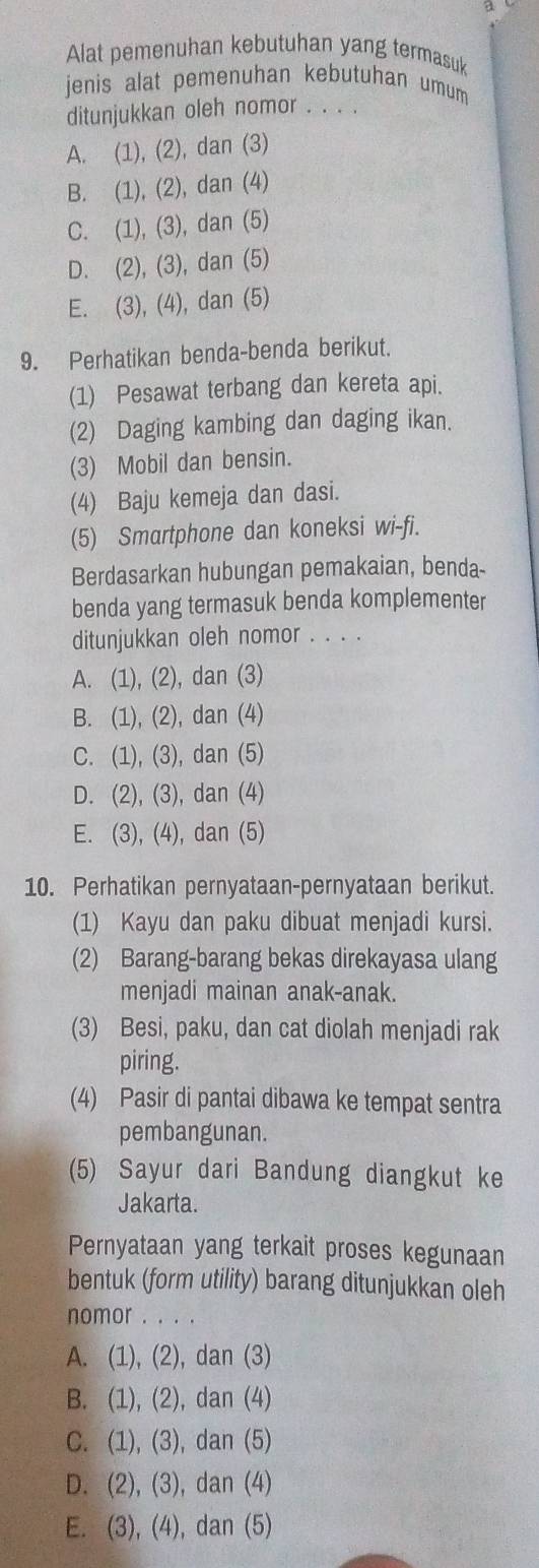 Alat pemenuhan kebutuhan yang termasuk
jenis alat pemenuhan kebutuhan umum
ditunjukkan oleh nomor_
A. (1), (2), dan (3)
B. (1), (2), dan (4)
C. (1), (3), dan (5)
D. (2), (3), dan (5)
E. (3), (4), dan (5)
9. Perhatikan benda-benda berikut.
(1) Pesawat terbang dan kereta api.
(2) Daging kambing dan daging ikan.
(3) Mobil dan bensin.
(4) Baju kemeja dan dasi.
(5) Smartphone dan koneksi wi-fi.
Berdasarkan hubungan pemakaian, benda-
benda yang termasuk benda komplementer
ditunjukkan oleh nomor . . . .
A. (1), (2), dan (3)
B. (1), (2), dan (4)
C. (1), (3), dan (5)
D. (2), (3), dan (4)
E. (3), (4), dan (5)
10. Perhatikan pernyataan-pernyataan berikut.
(1) Kayu dan paku dibuat menjadi kursi.
(2) Barang-barang bekas direkayasa ulang
menjadi mainan anak-anak.
(3) Besi, paku, dan cat diolah menjadi rak
piring.
(4) Pasir di pantai dibawa ke tempat sentra
pembangunan.
(5) Sayur dari Bandung diangkut ke
Jakarta.
Pernyataan yang terkait proses kegunaan
bentuk (form utility) barang ditunjukkan oleh
nomor . . .
A. (1), (2), dan (3)
B. (1), (2), dan (4)
C. (1), (3), dan (5)
D. (2), (3), dan (4)
E. (3), (4), dan (5)