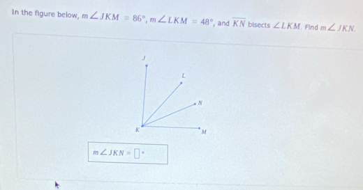 In the figure below, m∠ JKM=86°, m∠ LKM=48° , and overline KN bisects ∠ LKM Find m∠ JKN
m∠ JKN=□°