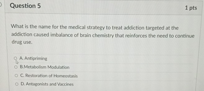 What is the name for the medical strategy to treat addiction targeted at the
addiction caused imbalance of brain chemistry that reinforces the need to continue
drug use.
A. Antipriming
B.Metabolism Modulation
C. Restoration of Homeostasis
D. Antagonists and Vaccines