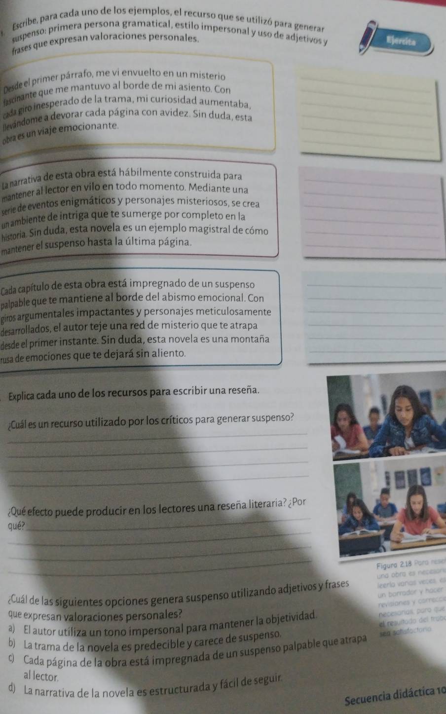 Escribe, para cada uno de los ejemplos, el recurso que se utilizó para generar
suspenso: primera persona gramatical, estilo impersonal y uso de adjetivos y
frases que expresan valoraciones personales. Ejercita
Desde el primer párrafo, me vi envuelto en un misterio_
fascinante que me mantuvo al borde de mi asiento. Con_
da  giro inesperado de la trama, mi curiosidad aumentaba,_
_
llevándome a devorar cada página con avidez. Sin duda, esta_
_
obra es un viaje emocionante.
La narrativa de esta obra está hábilmente construida para_
mantener al lector en vilo en todo momento. Mediante una_
serie de eventos enigmáticos y personajes misteriosos, se crea_
un ambiente de intriga que te sumerge por completo en la_
_
historia. Sin duda, esta novela es un ejemplo magistral de cómo_
mantener el suspenso hasta la última página.
Cada capítulo de esta obra está impregnado de un suspenso_
palpable que te mantiene al borde del abismo emocional. Con_
giros argumentales impactantes y personajes meticulosamente_
_
desarrollados, el autor teje una red de misterio que te atrapa_
desde el primer instante. Sin duda, esta novela es una montaña
rusa de emociones que te dejará sin aliento.
_
Explica cada uno de los recursos para escribir una reseña.
_
¿Cuál es un recurso utilizado por los críticos para generar suspenso?
_
_
_
_
¿Qué efecto puede producir en los lectores una reseña literaria? ¿Por
_
qué?
_
_
Figura 2,18 Para rese
und obra es neceson
¿Cuál de las siguientes opciones genera suspenso utilizando adjetivos y frases leerlo varías veces el
un barrador y hacer
revisiones y carreccia
que expresan valoraciones personales?
el resultado del trabo
a) El autor utiliza un tono impersonal para mantener la objetividad.
pecesarial, para que
b) La trama de la novela es predecible y carece de suspenso.
c)  Cada página de la obra está impregnada de un suspenso palpable que atrapa sea sahsfactorio
al lector.
d) La narrativa de la novela es estructurada y fácil de seguin
Secuencia didáctica 10