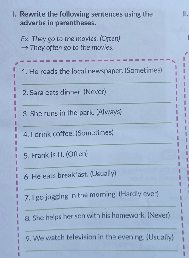 Rewrite the following sentences using the II. 
adverbs in parentheses. 
Ex. They go to the movies. (Often) 
→ They often go to the movies. 
1. He reads the local newspaper. (Sometimes) 
_ 
2. Sara eats dinner. (Never) 
_ 
3. She runs in the park. (Always) 
_ 
4. I drink coffee. (Sometimes) 
_ 
5. Frank is ill. (Often) 
_ 
6. He eats breakfast. (Usually) 
_ 
7. I go jogging in the morning. (Hardly ever) 
_ 
8. She helps her son with his homework. (Never) 
_ 
9. We watch television in the evening. (Usually) 
_