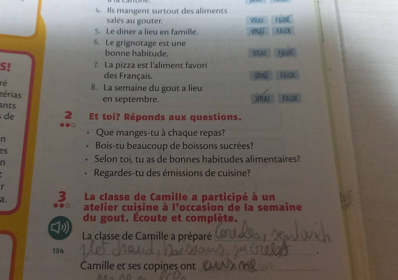 Ils mangent surtout des aliments 
salés au gouter. VRAI FAUX 
5. Le diner a lieu en famille. FAUX 
6. Le grignotage est une 
bonne habitude. VRAI FAUX 
S! 
7. La pizza est l’aliment favori 
des Français. VRAI FAUX 
ré 
8. La semaine du gout a lieu 
zérias 
en septembre. VRAI FAUX 
ants 
de 2 Et toi? Réponds aux questions. 
Que manges-tu à chaque repas? 
n 
Bois-tu beaucoup de boissons sucrées? 
es 
n 
Selon toi, tu as de bonnes habitudes alimentaires? 
Regardes-tu des émissions de cuisine? 
r 
a. 
3 La classe de Camille a participé à un 
a atelier cuisine à l'occasion de la semaine 
du gout. Écoute et complète. 

La classe de Camille a préparé_
134 _. 
Camille et ses copines ont_