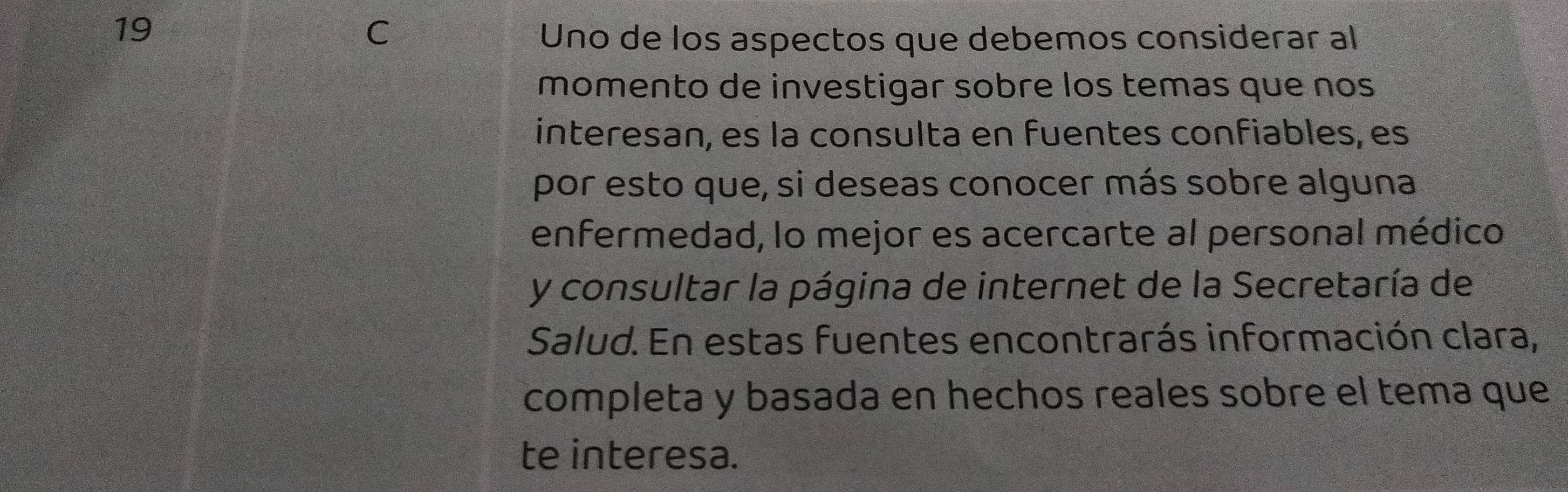 Uno de los aspectos que debemos considerar al 
momento de investigar sobre los temas que nos 
interesan, es la consulta en fuentes confiables, es 
por esto que, si deseas conocer más sobre alguna 
enfermedad, lo mejor es acercarte al personal médico 
y consultar la página de internet de la Secretaría de 
Salud. En estas fuentes encontrarás información clara, 
completa y basada en hechos reales sobre el tema que 
te interesa.