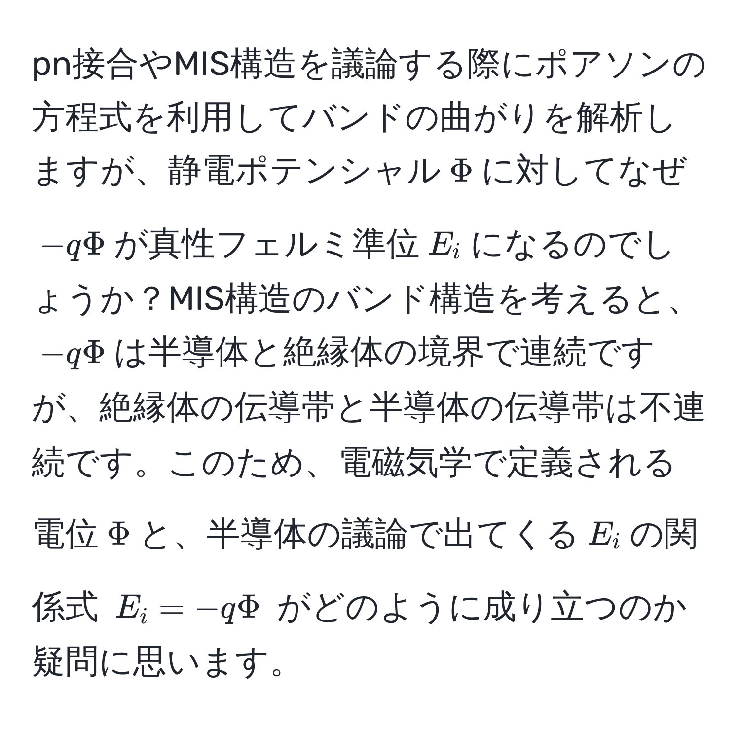 pn接合やMIS構造を議論する際にポアソンの方程式を利用してバンドの曲がりを解析しますが、静電ポテンシャル$Phi$に対してなぜ$-qPhi$が真性フェルミ準位$E_i$になるのでしょうか？MIS構造のバンド構造を考えると、$-qPhi$は半導体と絶縁体の境界で連続ですが、絶縁体の伝導帯と半導体の伝導帯は不連続です。このため、電磁気学で定義される電位$Phi$と、半導体の議論で出てくる$E_i$の関係式 $E_i = -qPhi$ がどのように成り立つのか疑問に思います。