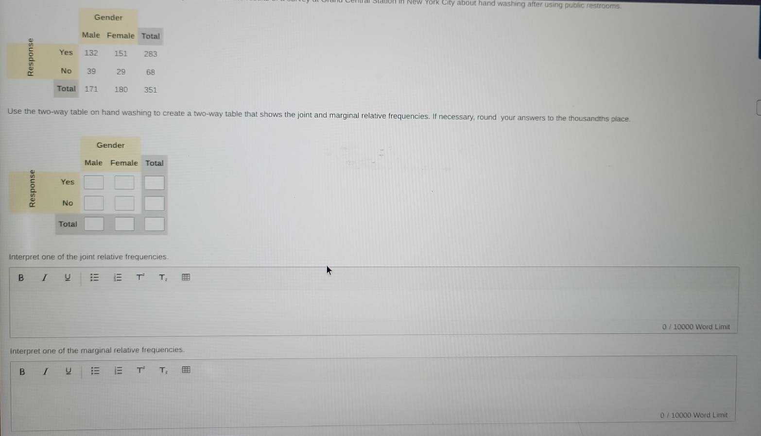 in New York City about hand washing after using public restrooms. 
Use the two-way table on hand washing to create a two-way table that shows the joint and marginal relative frequencies. If necessary, round your answers to the thousandths place. 
Interpret one of the joint relative frequencies 
B I
T^2 T_2
0 / 10000 Word Limit 
Interpret one of the marginal relative frequencies. 
B I ; T_2
0 / 10000 Word Limit