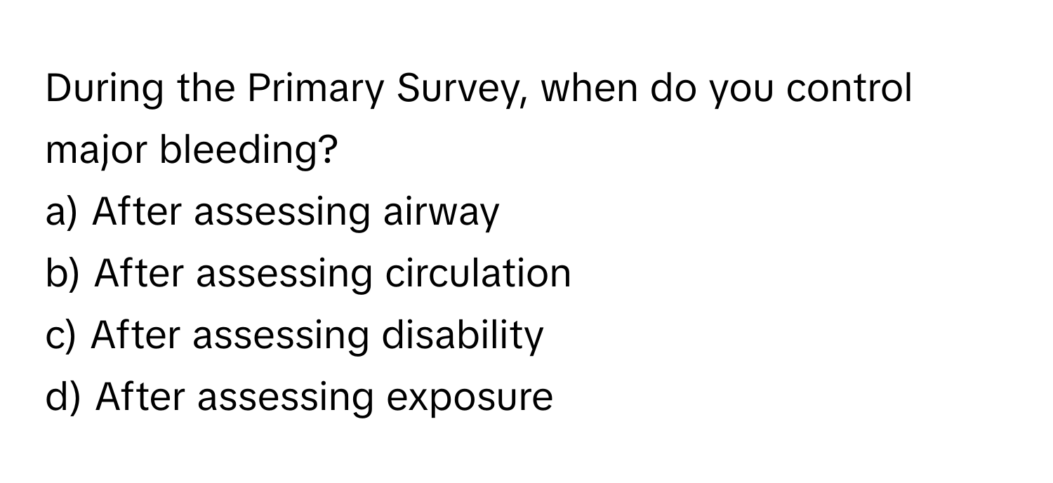 During the Primary Survey, when do you control major bleeding? 

a) After assessing airway 
b) After assessing circulation 
c) After assessing disability 
d) After assessing exposure