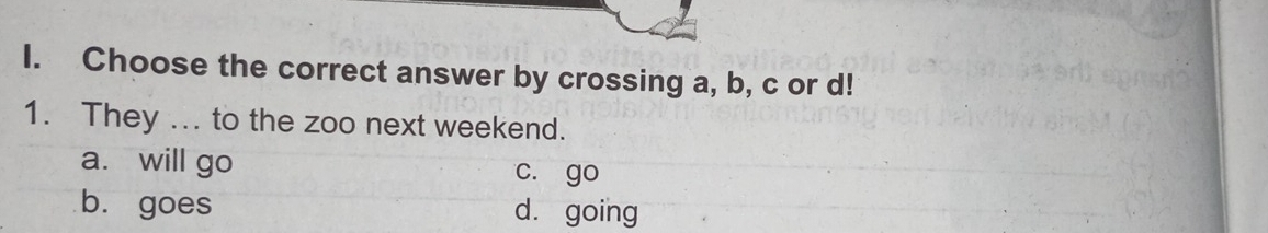 Choose the correct answer by crossing a, b, c or d!
1. They ... to the zoo next weekend.
a. will go c. go
b. goes dà going