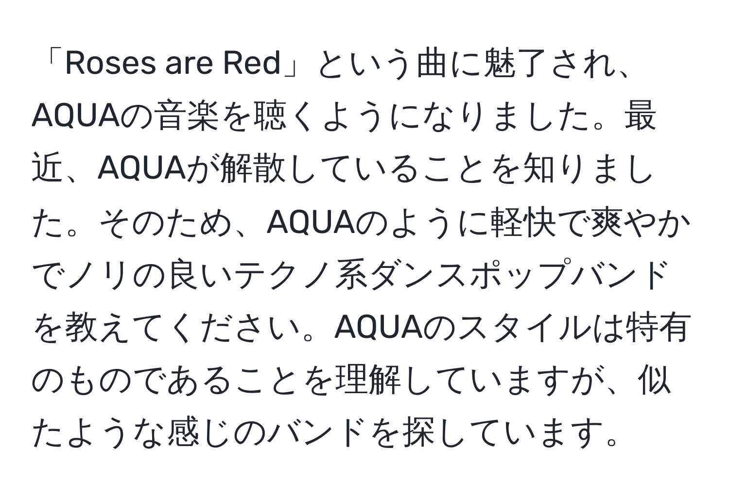 「Roses are Red」という曲に魅了され、AQUAの音楽を聴くようになりました。最近、AQUAが解散していることを知りました。そのため、AQUAのように軽快で爽やかでノリの良いテクノ系ダンスポップバンドを教えてください。AQUAのスタイルは特有のものであることを理解していますが、似たような感じのバンドを探しています。