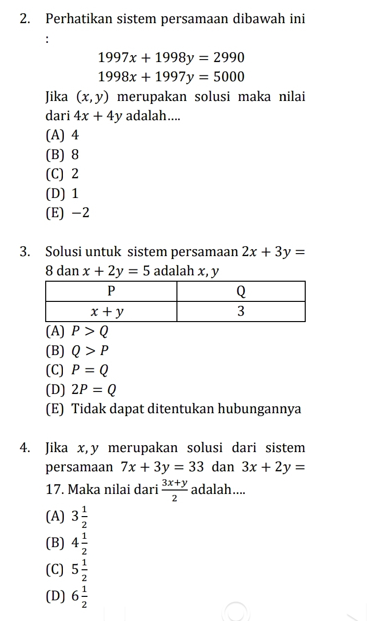 Perhatikan sistem persamaan dibawah ini
:
1997x+1998y=2990
1998x+1997y=5000
Jika (x,y) merupakan solusi maka nilai
dari 4x+4y adalah....
(A) 4
(B) 8
(C) 2
(D) 1
(E) -2
3. Solusi untuk sistem persamaan 2x+3y=
8 dan x+2y=5 adalah x, y
(A) P>Q
(B) Q>P
(C) P=Q
(D) 2P=Q
(E) Tidak dapat ditentukan hubungannya
4. Jika x,y merupakan solusi dari sistem
persamaan 7x+3y=33 dan 3x+2y=
17. Maka nilai dari  (3x+y)/2  adalah....
(A) 3 1/2 
(B) 4 1/2 
(C) 5 1/2 
(D) 6 1/2 