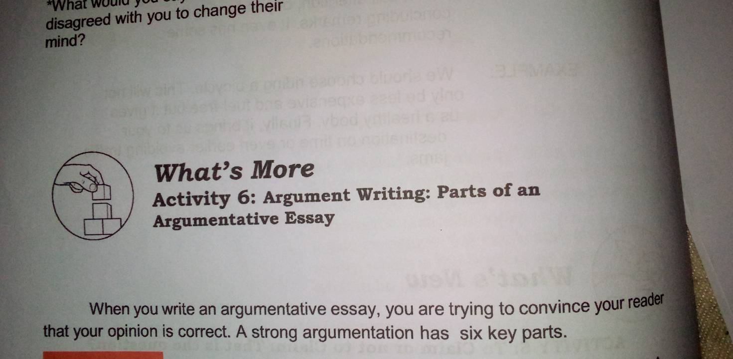 What would y 
disagreed with you to change their 
mind? 
What’s More 
Activity 6: Argument Writing: Parts of an 
Argumentative Essay 
When you write an argumentative essay, you are trying to convince your reader 
that your opinion is correct. A strong argumentation has six key parts.