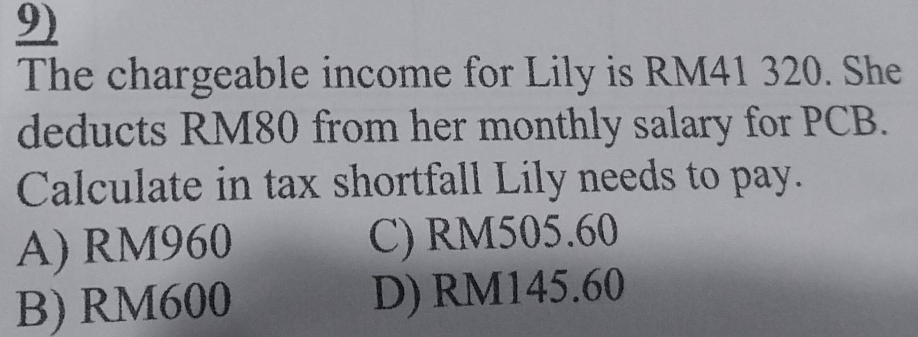 The chargeable income for Lily is RM41 320. She
deducts RM80 from her monthly salary for PCB.
Calculate in tax shortfall Lily needs to pay.
A) RM960 C) RM505.60
B) RM600 D) RM145.60