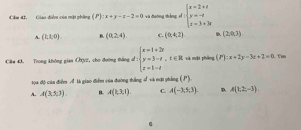 Giao điểm của mặt phẳng (P) : x+y-z-2=0 và đường thẳng đ : beginarrayl x=2+t y=-t z=3+3tendarray.
A. (1;1;0). B. (0;2;4). C. (0;4;2). D. (2;0;3). 
Câu 43. Trong không gian Oxyz, cho đường thẳng d:beginarrayl x=1+2t y=3-t,t∈ R z=1-tendarray. và mặt phẳng (P): ):x+2y-3z+2=0. Tìm
tọa độ của điểm Á là giao điểm của đường thẳng đ và mặt phẳng (P).
A. A(3;5;3). B. A(1;3;1). C. A(-3;5;3). D. A(1;2;-3). 
6