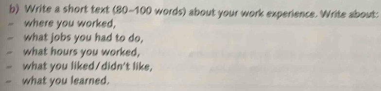 Write a short text (80-100 words) about your work experience. Write about: 
where you worked, 
what jobs you had to do, 
what hours you worked, 
what you liked/didn't like, 
what you learned.