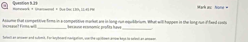 Mark as: None 
Homework * Unanswered # Due Dec 13th, 11:45 PM 
Assume that competitive firms in a competitive market are in long-run equilibrium. What will happen in the long run if fixed costs 
increase? Firms will_ because economic profits have_ 
Select an answer and submit. For keyboard navigation, use the up/down arrow keys to select an answer.