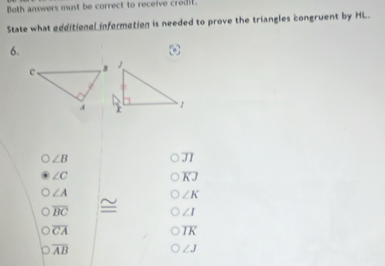 Both answers must be correct to receive credil.
State what edditional information is needed to prove the triangles congruent by HL.
6.
∠ B
overline JI
∠ C
overline KJ
∠ A
∠ K
overline BC
∠ I
overline CA
overline IK
overline AB
∠ J