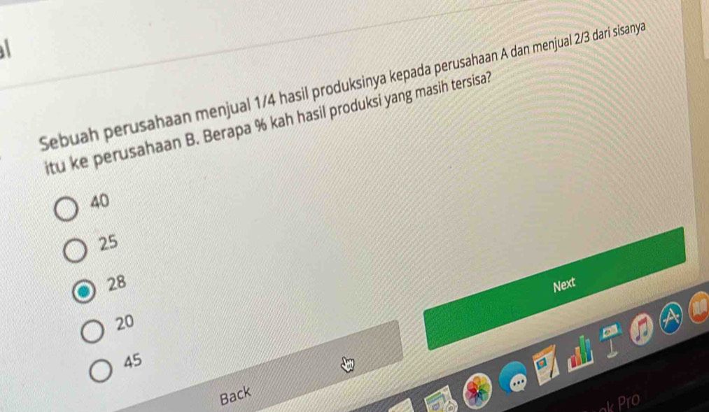 Sebuah perusahaan menjual 1/4 hasil produksinya kepada perusahaan A dan menjual 2/3 dari sisanya
itu ke perusahaan B. Berapa % kah hasil produksi yang masih tersisa?
40
25
28
Next
20
45
Back