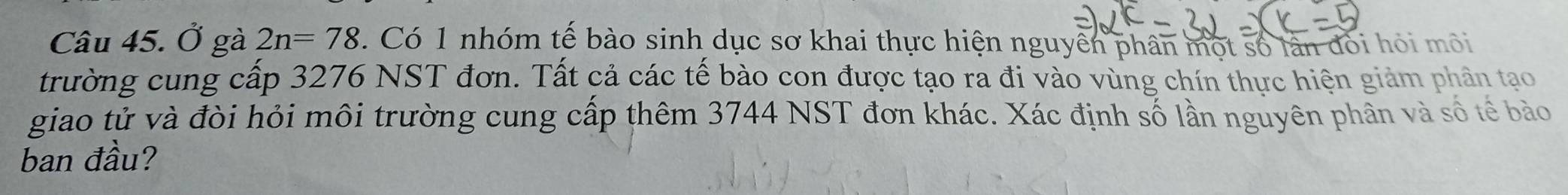 Ở gà 2n=78. Có 1 nhóm tế bào sinh dục sơ khai thực hiện nguyên phân một số lần đối hỏi môi 
trường cung cấp 3276 NST đơn. Tất cả các tế bào con được tạo ra đi vào vùng chín thực hiện giảm phân tạo 
giao tử và đòi hỏi môi trường cung cấp thêm 3744 NST đơn khác. Xác định số lần nguyên phân và số tế bào 
ban đầu?