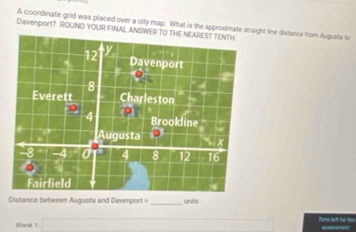 A coordinate grid was placed over a city map. What is the approximate straight line distance from Augusta to 
Davenport? ROUND YOUR FINAL ANSWER 
Distance between Augusta and Davenport = _units 
Blank 1: ∴ △ ADC)△ ADC Time lieft for th 
—