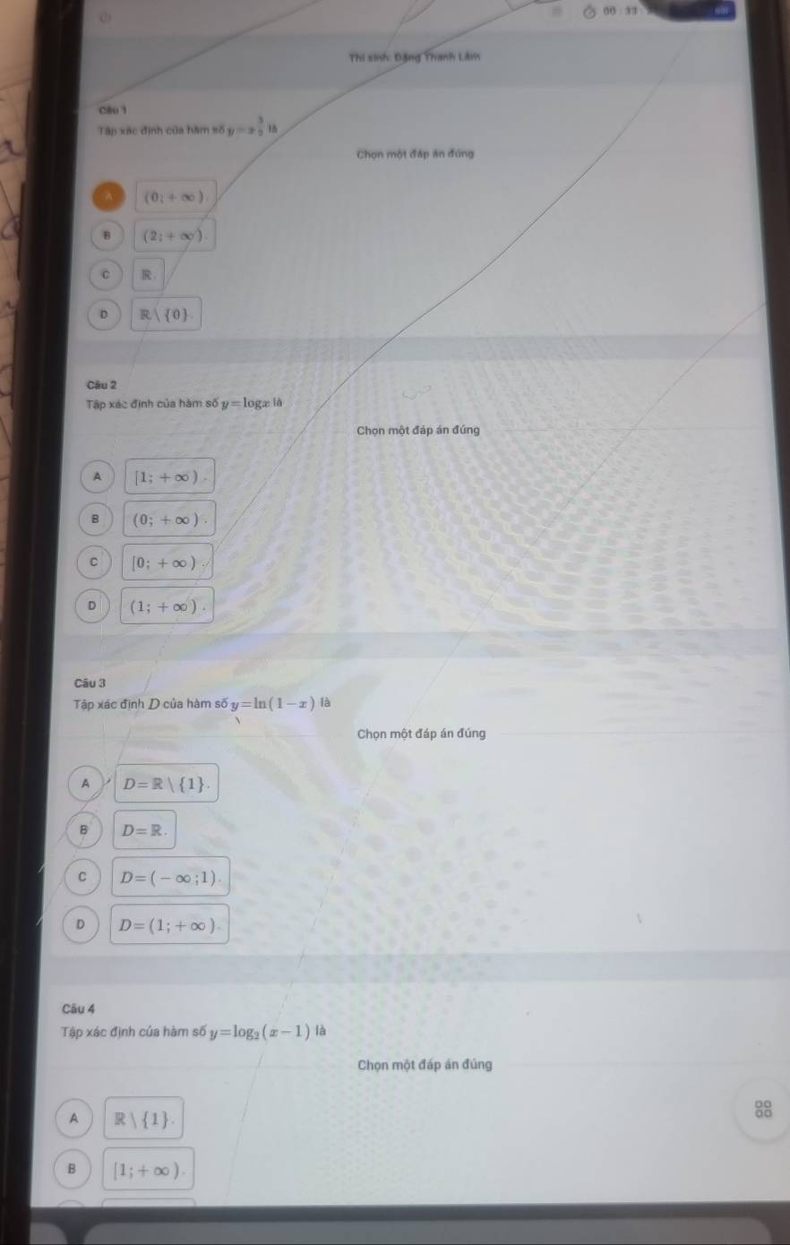 OD=33
Thí sinh: Đặng Thanh Lâm
C8u 1
Tập xác định của hàm số y=x^(frac 5)2|t
Chọn một đáp án đúng
A (0_i+∈fty )
B (2;+∈fty )
C ：
D R| 0
Câu 2
Tập xác định của hàm số y=log xla
Chọn một đáp án đúng
A [1;+∈fty )
B (0;+∈fty ).
C [0;+∈fty )
D (1;+∈fty ). 
Câu 3
Tập xác định D của hàm số y=ln (1-x) là
Chọn một đáp án đúng
A D=R 1
B D=R.
C D=(-∈fty ;1).
D D=(1;+∈fty ). 
Câu 4
Tập xác định của hàm số y=log _2(x-1) là
Chọn một đáp án đủng
A R| 1.

B [1;+∈fty ).