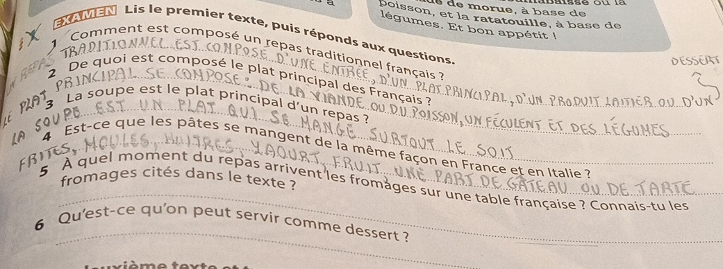 de de morue, à base de 
poisson, et la ratatouille, à base de 
légumes. Et bon appétit ! 
xouien Lis le premier texte, puis réponds aux questions. 
1B 
1 Comment est composé un repas traditionnel français ? 
DESSERT 
2 De quoi est composé le plat principal des Français ? 
é PAt 
3 La soupe est le plat principal d'un repas ? 
AS 4 Est-ce que les pâtes se mangent de la même façon en France et en Italie ?_ 
FBI 
_ 
fromages cités dans le texte ? 
5 À quel moment du repas arrivent les fromages sur une table française ? Connais-tu les_ 
_ 
6 Qu'est-ce qu'on peut servir comme dessert ?