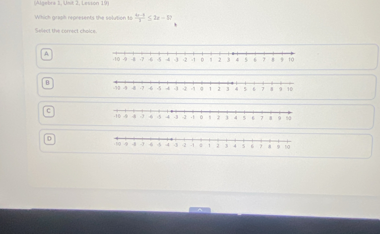 (Algebra 1, Unit 2, Lesson 19)
Which graph represents the solution to  (4x-8)/3 ≤ 2x-5
Select the correct choice.
A
B
c
D