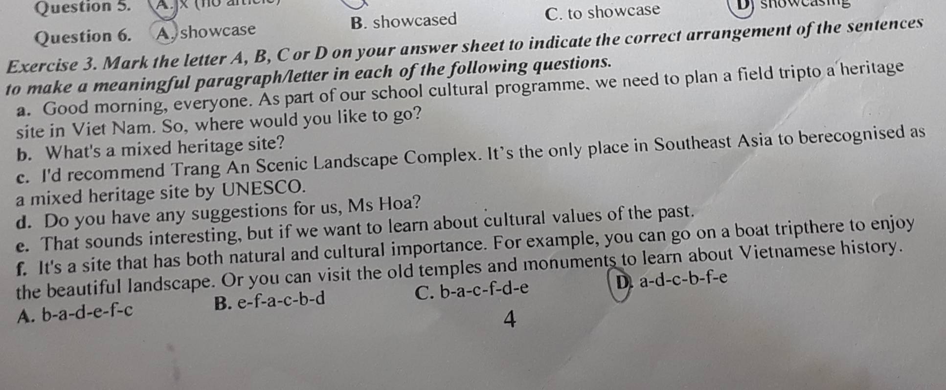 jx (no ani Dy showcasing
Question 6. A. showcase B. showcased C. to showcase
Exercise 3. Mark the letter A, B, C or D on your answer sheet to indicate the correct arrangement of the sentences
to make a meaningful paragraph/letter in each of the following questions.
a. Good morning, everyone. As part of our school cultural programme, we need to plan a field tripto a heritage
site in Viet Nam. So, where would you like to go?
b. What's a mixed heritage site?
c. I'd recommend Trang An Scenic Landscape Complex. It's the only place in Southeast Asia to berecognised as
a mixed heritage site by UNESCO.
d. Do you have any suggestions for us, Ms Hoa?
e. That sounds interesting, but if we want to learn about cultural values of the past.
f. It's a site that has both natural and cultural importance. For example, you can go on a boat tripthere to enjoy
the beautiful landscape. Or you can visit the old temples and monuments to learn about Vietnamese history.
A. b-a-d-e-f-c B. e-f-a-c-b-d C. b-a-c-f-d-e D. a-d-c-b-f-e
4