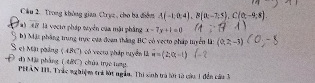 Trong không gian Oxyz, cho ba điểm A(-1;0;4), B(0;-7;5), C(0;-9;8). 
a) overline AB là vectơ pháp tuyển của mặt phẳng x-7y+1=0
b) Mặt phẳng trung trực của đoạn thẳng BC có vecto pháp tuyển là: (0;2;-3)
e) Mặt phẳng (ABC) có vecto pháp tuyển là vector n=(2;0;-1)
d) Mặt phẳng (ABC) chừa trục tung 
PHẢN III. Trắc nghiệm trả lời ngắn. Thí sinh trả lời từ câu 1 đến câu 3