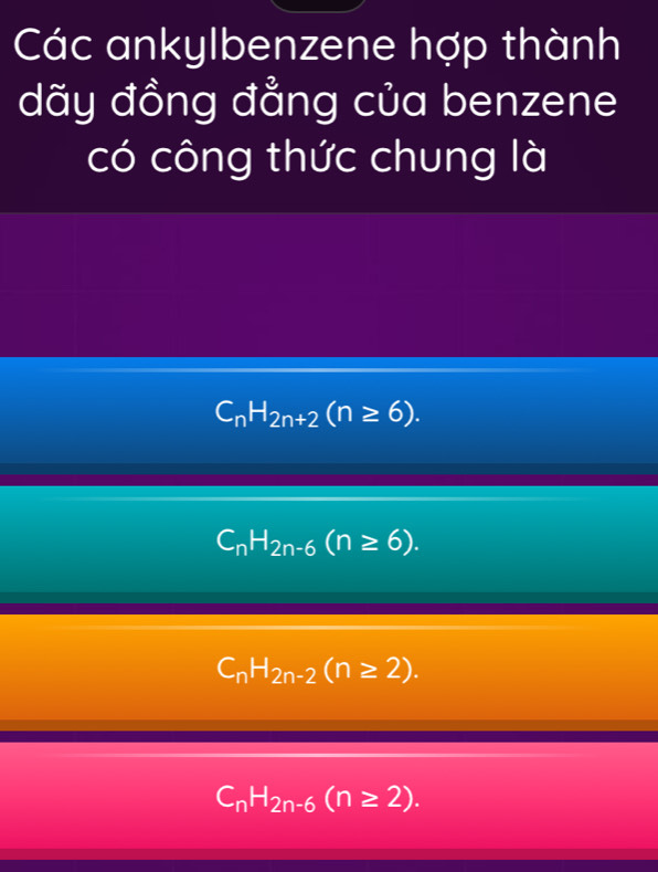 Các ankylbenzene hợp thành
dãy đồng đẳng của benzene
có công thức chung là
C_nH_2n+2(n≥ 6).
C_nH_2n-6(n≥ 6).
C_nH_2n-2(n≥ 2).
C_nH_2n-6(n≥ 2).